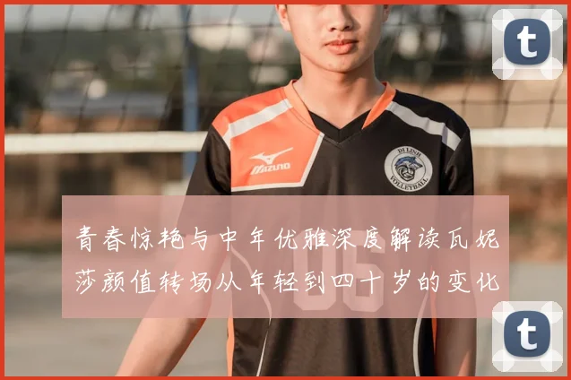 青春惊艳与中年优雅深度解读瓦妮莎颜值转场从年轻到四十岁的变化