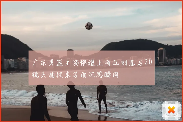 广东男篮主场惨遭上海压制落后20镜头捕捉朱芳雨沉思瞬间