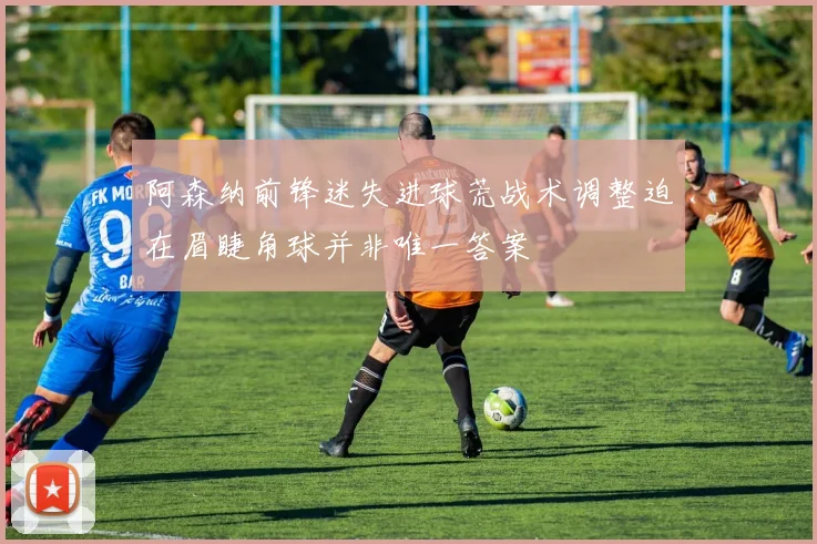 阿森纳前锋迷失进球荒战术调整迫在眉睫角球并非唯一答案