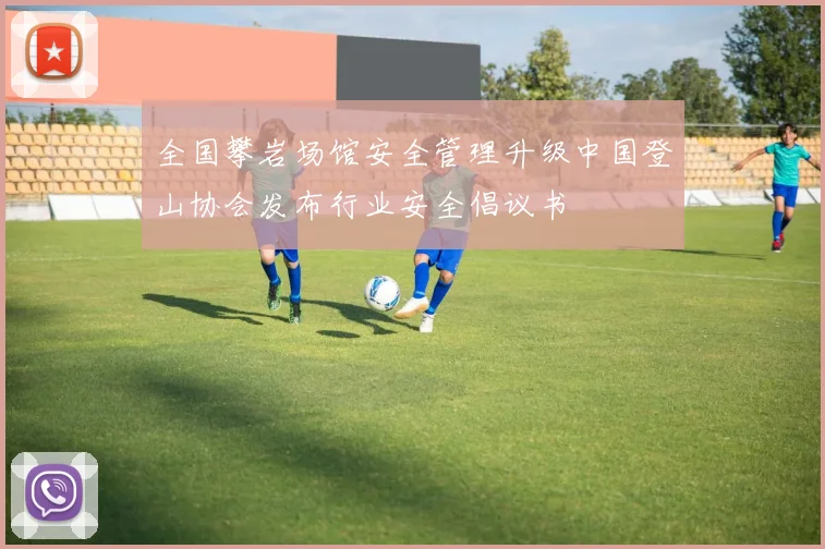 全国攀岩场馆安全管理升级中国登山协会发布行业安全倡议书