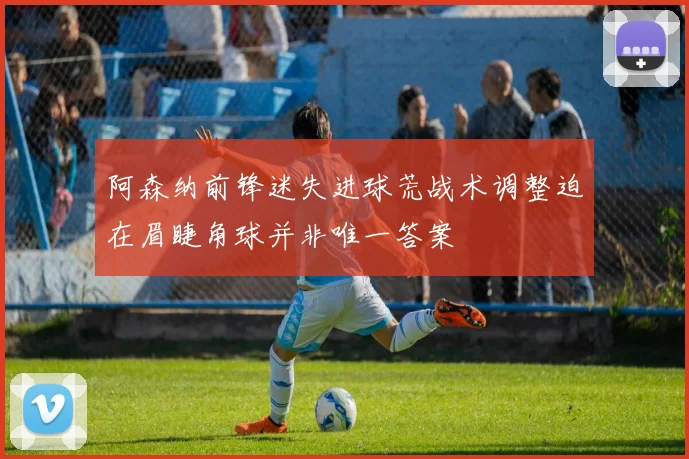 阿森纳前锋迷失进球荒战术调整迫在眉睫角球并非唯一答案