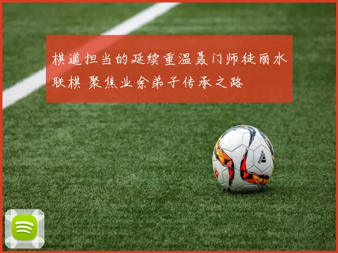 棋道担当的延续重温聂门师徒丽水联棋 聚焦业余弟子传承之路