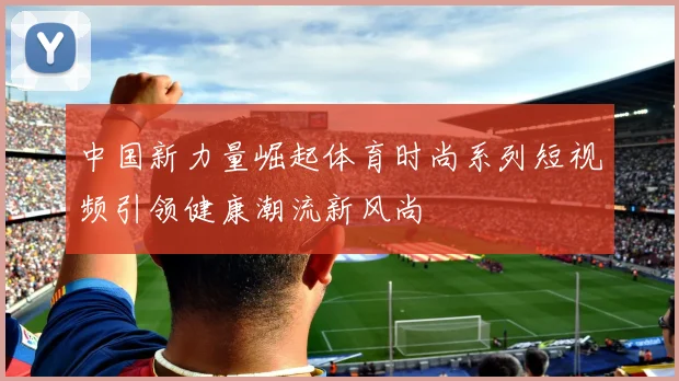 中国新力量崛起体育时尚系列短视频引领健康潮流新风尚