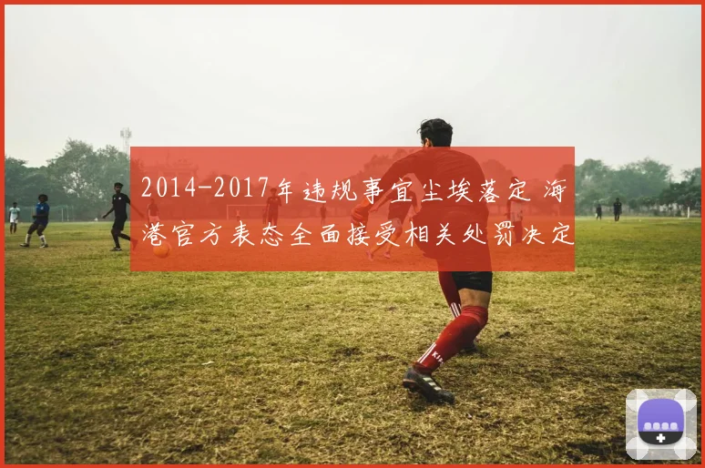 2014-2017年违规事宜尘埃落定 海港官方表态全面接受相关处罚决定
