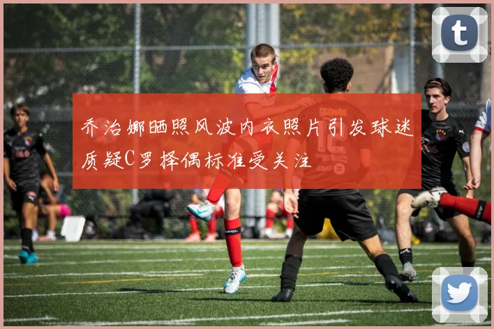 乔治娜晒照风波内衣照片引发球迷质疑C罗择偶标准受关注