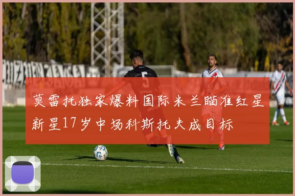 莫雷托独家爆料国际米兰瞄准红星新星17岁中场科斯托夫成目标